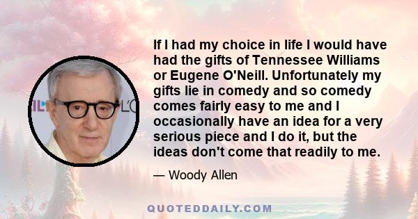 If I had my choice in life I would have had the gifts of Tennessee Williams or Eugene O'Neill. Unfortunately my gifts lie in comedy and so comedy comes fairly easy to me and I occasionally have an idea for a very