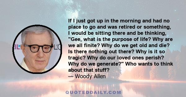 If I just got up in the morning and had no place to go and was retired or something, I would be sitting there and be thinking, Gee, what is the purpose of life? Why are we all finite? Why do we get old and die? Is there 