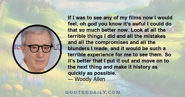 If I was to see any of my films now I would feel, oh god you know it's awful I could do that so much better now. Look at all the terrible things I did and all the mistakes and all the compromises and all the blunders I