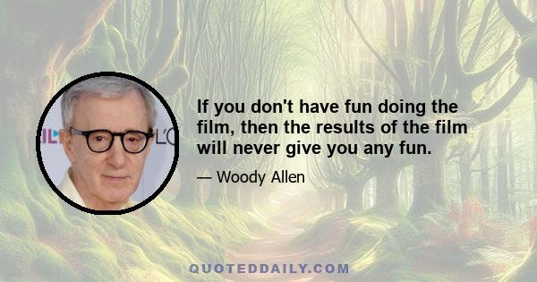 If you don't have fun doing the film, then the results of the film will never give you any fun.