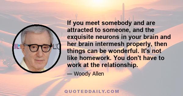 If you meet somebody and are attracted to someone, and the exquisite neurons in your brain and her brain intermesh properly, then things can be wonderful. It's not like homework. You don't have to work at the