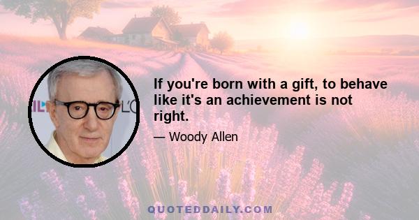 If you're born with a gift, to behave like it's an achievement is not right.