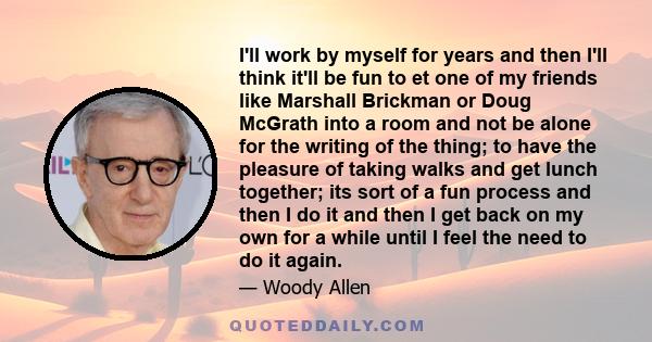 I'll work by myself for years and then I'll think it'll be fun to et one of my friends like Marshall Brickman or Doug McGrath into a room and not be alone for the writing of the thing; to have the pleasure of taking