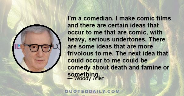 I'm a comedian. I make comic films and there are certain ideas that occur to me that are comic, with heavy, serious undertones. There are some ideas that are more frivolous to me. The next idea that could occur to me