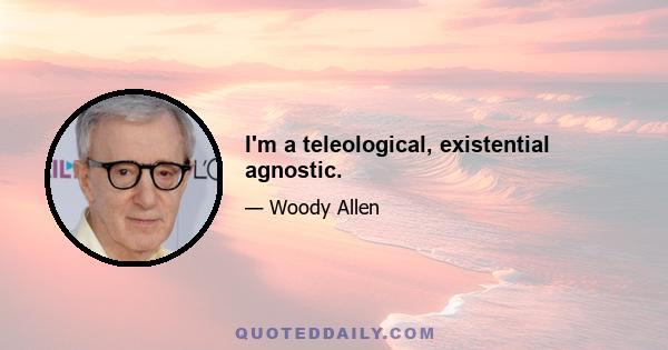 I'm a teleological, existential agnostic.