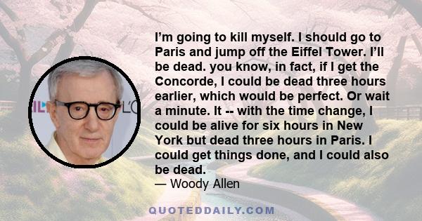 I’m going to kill myself. I should go to Paris and jump off the Eiffel Tower. I’ll be dead. you know, in fact, if I get the Concorde, I could be dead three hours earlier, which would be perfect. Or wait a minute. It --