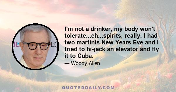 I'm not a drinker, my body won't tolerate...eh...spirits, really. I had two martinis New Years Eve and I tried to hi-jack an elevator and fly it to Cuba.