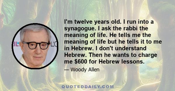 I'm twelve years old. I run into a synagogue. I ask the rabbi the meaning of life. He tells me the meaning of life but he tells it to me in Hebrew. I don't understand Hebrew. Then he wants to charge me $600 for Hebrew