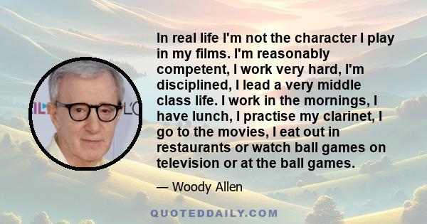 In real life I'm not the character I play in my films. I'm reasonably competent, I work very hard, I'm disciplined, I lead a very middle class life. I work in the mornings, I have lunch, I practise my clarinet, I go to