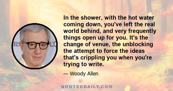 In the shower, with the hot water coming down, you've left the real world behind, and very frequently things open up for you. It's the change of venue, the unblocking the attempt to force the ideas that's crippling you