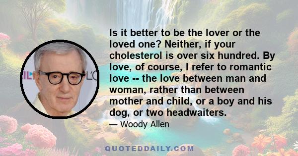 Is it better to be the lover or the loved one? Neither, if your cholesterol is over six hundred. By love, of course, I refer to romantic love -- the love between man and woman, rather than between mother and child, or a 