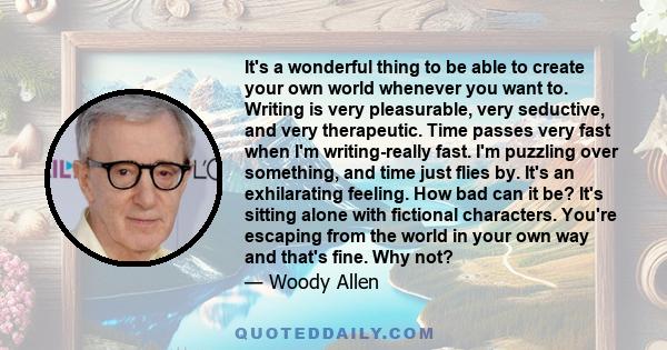 It's a wonderful thing to be able to create your own world whenever you want to. Writing is very pleasurable, very seductive, and very therapeutic. Time passes very fast when I'm writing-really fast. I'm puzzling over