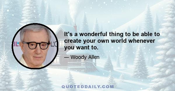 It's a wonderful thing to be able to create your own world whenever you want to.