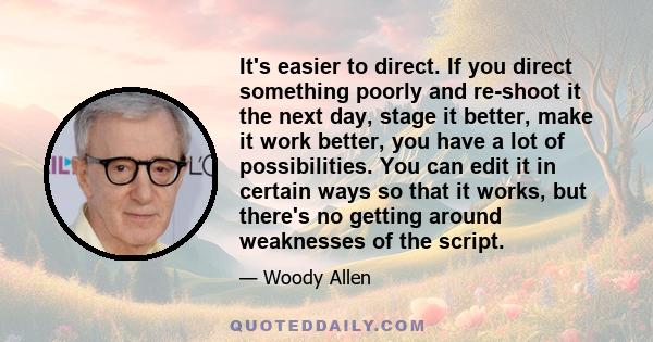 It's easier to direct. If you direct something poorly and re-shoot it the next day, stage it better, make it work better, you have a lot of possibilities. You can edit it in certain ways so that it works, but there's no 