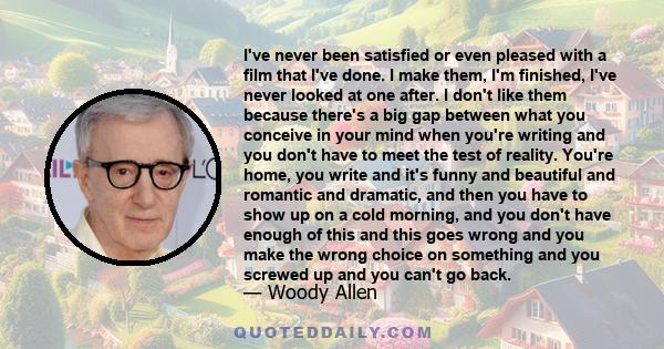 I've never been satisfied or even pleased with a film that I've done. I make them, I'm finished, I've never looked at one after. I don't like them because there's a big gap between what you conceive in your mind when