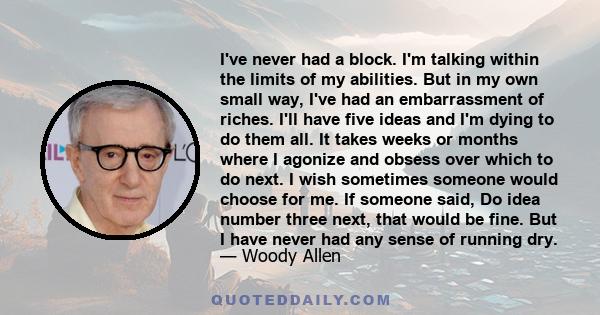 I've never had a block. I'm talking within the limits of my abilities. But in my own small way, I've had an embarrassment of riches. I'll have five ideas and I'm dying to do them all. It takes weeks or months where I