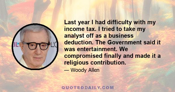 Last year I had difficulty with my income tax. I tried to take my analyst off as a business deduction. The Government said it was entertainment. We compromised finally and made it a religious contribution.