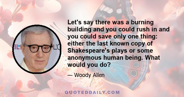 Let's say there was a burning building and you could rush in and you could save only one thing: either the last known copy of Shakespeare's plays or some anonymous human being. What would you do?