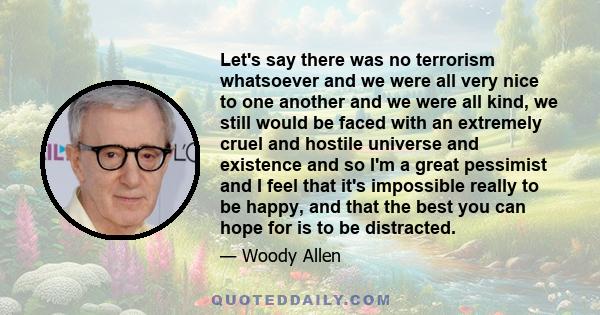 Let's say there was no terrorism whatsoever and we were all very nice to one another and we were all kind, we still would be faced with an extremely cruel and hostile universe and existence and so I'm a great pessimist