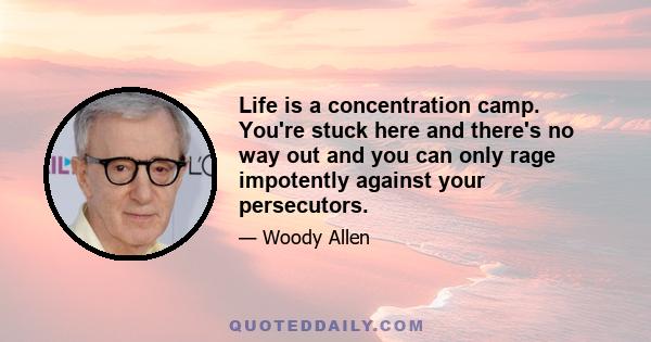 Life is a concentration camp. You're stuck here and there's no way out and you can only rage impotently against your persecutors.