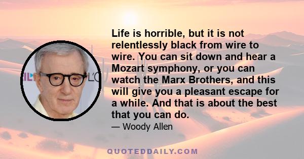 Life is horrible, but it is not relentlessly black from wire to wire. You can sit down and hear a Mozart symphony, or you can watch the Marx Brothers, and this will give you a pleasant escape for a while. And that is