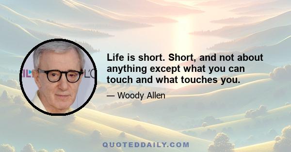 Life is short. Short, and not about anything except what you can touch and what touches you.