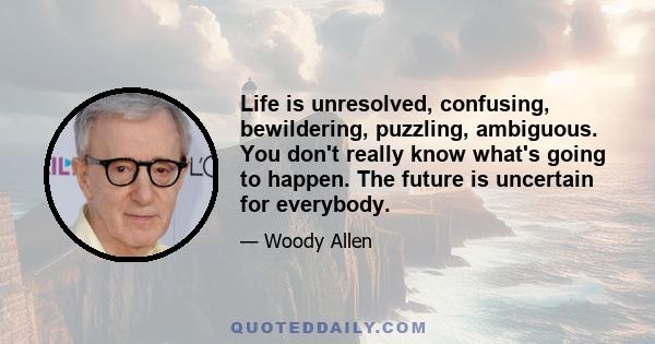 Life is unresolved, confusing, bewildering, puzzling, ambiguous. You don't really know what's going to happen. The future is uncertain for everybody.