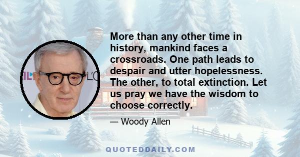 More than any other time in history, mankind faces a crossroads. One path leads to despair and utter hopelessness. The other, to total extinction. Let us pray we have the wisdom to choose correctly.