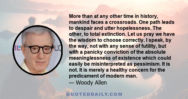 More than at any other time in history, mankind faces a crossroads. One path leads to despair and utter hopelessness. The other, to total extinction. Let us pray we have the wisdom to choose correctly. I speak, by the