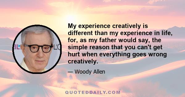 My experience creatively is different than my experience in life, for, as my father would say, the simple reason that you can't get hurt when everything goes wrong creatively.