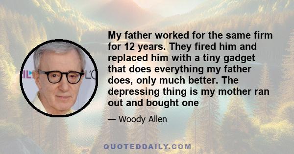 My father worked for the same firm for 12 years. They fired him and replaced him with a tiny gadget that does everything my father does, only much better. The depressing thing is my mother ran out and bought one