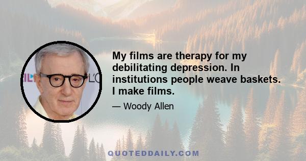 My films are therapy for my debilitating depression. In institutions people weave baskets. I make films.