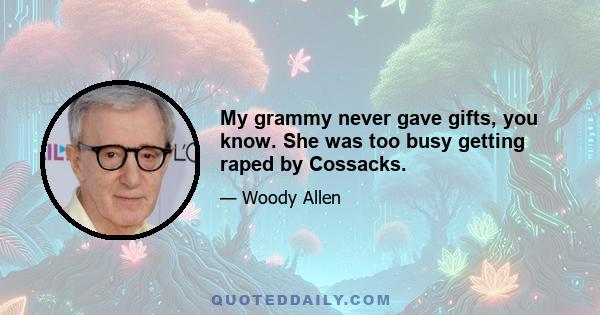 My grammy never gave gifts, you know. She was too busy getting raped by Cossacks.