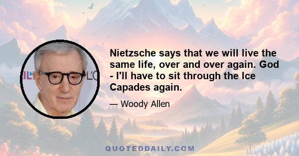 Nietzsche says that we will live the same life, over and over again. God - I'll have to sit through the Ice Capades again.