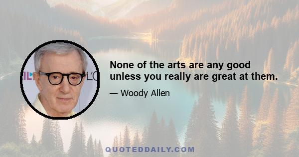 None of the arts are any good unless you really are great at them.