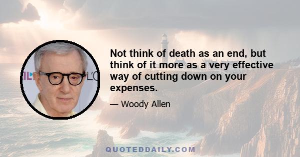 Not think of death as an end, but think of it more as a very effective way of cutting down on your expenses.