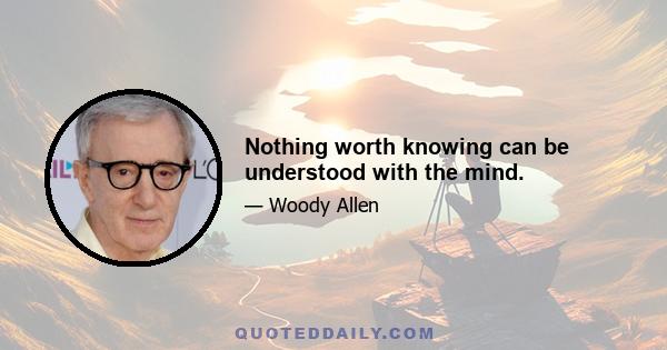 Nothing worth knowing can be understood with the mind.