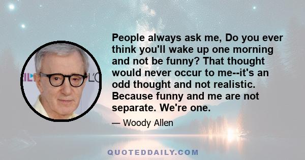 People always ask me, Do you ever think you'll wake up one morning and not be funny? That thought would never occur to me--it's an odd thought and not realistic. Because funny and me are not separate. We're one.