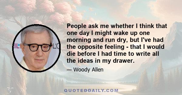 People ask me whether I think that one day I might wake up one morning and run dry, but I've had the opposite feeling - that I would die before I had time to write all the ideas in my drawer.