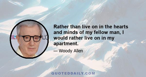 Rather than live on in the hearts and minds of my fellow man, I would rather live on in my apartment.