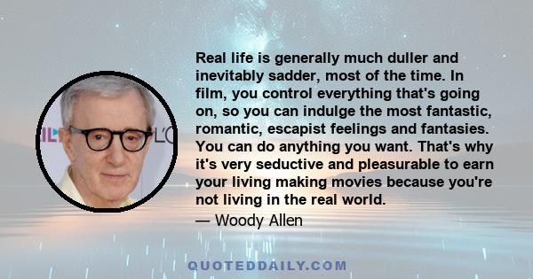 Real life is generally much duller and inevitably sadder, most of the time. In film, you control everything that's going on, so you can indulge the most fantastic, romantic, escapist feelings and fantasies. You can do