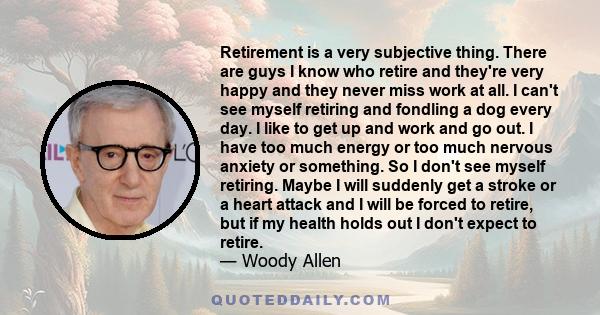 Retirement is a very subjective thing. There are guys I know who retire and they're very happy and they never miss work at all. I can't see myself retiring and fondling a dog every day. I like to get up and work and go