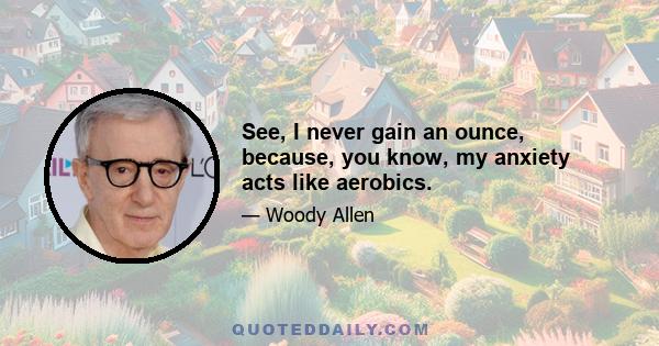 See, I never gain an ounce, because, you know, my anxiety acts like aerobics.