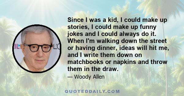 Since I was a kid, I could make up stories, I could make up funny jokes and I could always do it. When I'm walking down the street or having dinner, ideas will hit me, and I write them down on matchbooks or napkins and