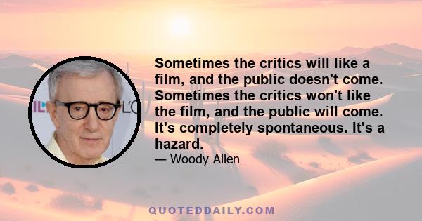 Sometimes the critics will like a film, and the public doesn't come. Sometimes the critics won't like the film, and the public will come. It's completely spontaneous. It's a hazard.