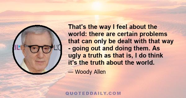 That's the way I feel about the world: there are certain problems that can only be dealt with that way - going out and doing them. As ugly a truth as that is, I do think it's the truth about the world.