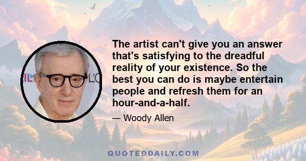 The artist can't give you an answer that's satisfying to the dreadful reality of your existence. So the best you can do is maybe entertain people and refresh them for an hour-and-a-half.