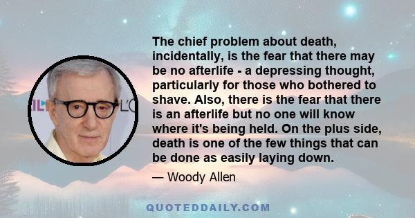 The chief problem about death, incidentally, is the fear that there may be no afterlife - a depressing thought, particularly for those who bothered to shave. Also, there is the fear that there is an afterlife but no one 