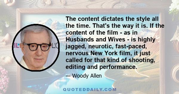 The content dictates the style all the time. That's the way it is. If the content of the film - as in Husbands and Wives - is highly jagged, neurotic, fast-paced, nervous New York film, it just called for that kind of