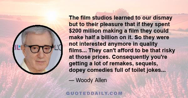 The film studios learned to our dismay but to their pleasure that if they spent $200 million making a film they could make half a billion on it. So they were not interested anymore in quality films... They can't afford